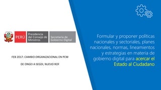 Formular y proponer políticas
nacionales y sectoriales, planes
nacionales, normas, lineamientos
y estrategias en materia de
gobierno digital para acercar el
Estado al Ciudadano
FEB 2017: CAMBIO ORGANIZACIONAL EN PCM
DE ONGEI A SEGDI, NUEVO ROF
 