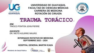 TRAUMA TORÁCICO
IRM:
TINOCO PONTON JEAN PIERRE
DOCENTE:
DR. NIETO AGUIRRE MAURO
INTERNADO ROTATIVO DE MEDICINA
SEPTIEMBRE 2023 – 2024
HOSPITAL GENERAL MARTIN ICAZA
UNIVERSIDAD DE GUAYAQUIL
FACULTAD DE CIENCIAS MÉDICAS
CARRERA DE MEDICINA
ROTACIÓN DE CIRUGÍA
 