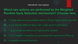 Which two actions are performed by the Weighted
Random Early Detection mechanism? (Choose two)
CCNA-200-301- Exam Questions
A) It drops lower-priority packets before it drops higher-priority packets
B) It can identify different flows with a high level of granularity
C) It guarantees the delivery of high-priority packets
D) It can mitigate congestion by preventing the queue from filling up
E) it supports protocol discovery
 