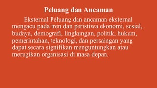 Peluang dan Ancaman
Eksternal Peluang dan ancaman eksternal
mengacu pada tren dan peristiwa ekonomi, sosial,
budaya, demografi, lingkungan, politik, hukum,
pemerintahan, teknologi, dan persaingan yang
dapat secara signifikan menguntungkan atau
merugikan organisasi di masa depan.
 