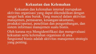 Kekuatan dan Kelemahan
Kekuatan dan kelemahan internal merupakan
aktivitas organisasi yang dapat dikendalikan dengan
sangat baik atau buruk. Yang muncul dalam aktivitas
manajemen, pemasaran, keuangan/akuntansi,
produksi/operasi, penelitian dan pengembangan, dan
sistem informasi manajemen suatu bisnis.
Oleh karana nya Mengidentifikasi dan mengevaluasi
kekuatan serta kelemahan organisasi di area
fungsional bisnis adalah aktivitas manajemen strategis
yang penting.
 