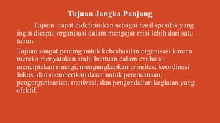 Tujuan Jangka Panjang
Tujuan dapat didefinisikan sebagai hasil spesifik yang
ingin dicapai organisasi dalam mengejar misi lebih dari satu
tahun.
Tujuan sangat penting untuk keberhasilan organisasi karena
mereka menyatakan arah; bantuan dalam evaluasi;
menciptakan sinergi; mengungkapkan prioritas; koordinasi
fokus; dan memberikan dasar untuk perencanaan,
pengorganisasian, motivasi, dan pengendalian kegiatan yang
efektif.
 