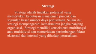 Strategi
Strategi adalah tindakan potensial yang
memerlukan keputusan manajemen puncak dan
sejumlah besar sumber daya perusahaan. Selain itu,
strategi mempengaruhi kemakmuran jangka panjang
organisasi,. Strategi memiliki konsekuensi multifungsi
atau multidivisi dan memerlukan pertimbangan faktor
eksternal dan internal yang dihadapi perusahaan.
 