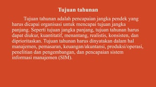 Tujuan tahunan
Tujuan tahunan adalah pencapaian jangka pendek yang
harus dicapai organisasi untuk mencapai tujuan jangka
panjang. Seperti tujuan jangka panjang, tujuan tahunan harus
dapat diukur, kuantitatif, menantang, realistis, konsisten, dan
diprioritaskan. Tujuan tahunan harus dinyatakan dalam hal
manajemen, pemasaran, keuangan/akuntansi, produksi/operasi,
penelitian dan pengembangan, dan pencapaian sistem
informasi manajemen (SIM).
 