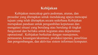 Kebijakan
Kebijakan mencakup garis pedoman, aturan, dan
prosedur yang ditetapkan untuk mendukung upaya mencapai
tujuan yang telah ditetapkan.secara sederhana Kebijakan
merupakan panduan untuk pengambilan keputusan dan
mengatasi situasi yang berulang atau berulang di tingkat
fungsional dan berlaku untuk kegiatan atau departemen
operasional . Kebijakan berkaitan dengan manajemen,
pemasaran, keuangan/akuntansi, produksi/operasi, penelitian
dan pengembangan, dan aktivitas sistem informasi komputer.
 