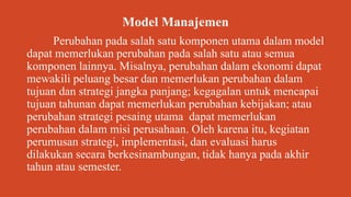 Model Manajemen
Perubahan pada salah satu komponen utama dalam model
dapat memerlukan perubahan pada salah satu atau semua
komponen lainnya. Misalnya, perubahan dalam ekonomi dapat
mewakili peluang besar dan memerlukan perubahan dalam
tujuan dan strategi jangka panjang; kegagalan untuk mencapai
tujuan tahunan dapat memerlukan perubahan kebijakan; atau
perubahan strategi pesaing utama dapat memerlukan
perubahan dalam misi perusahaan. Oleh karena itu, kegiatan
perumusan strategi, implementasi, dan evaluasi harus
dilakukan secara berkesinambungan, tidak hanya pada akhir
tahun atau semester.
 