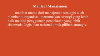 Manfaat Manajemen
manfaat utama dari manajemen strategis telah
membantu organisasi merumuskan strategi yang lebih
baik melalui penggunaan pendekatan yang lebih
sistematis, logis, dan rasional untuk pilihan strategis.
 