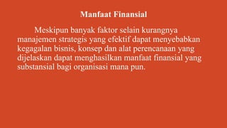 Manfaat Finansial
Meskipun banyak faktor selain kurangnya
manajemen strategis yang efektif dapat menyebabkan
kegagalan bisnis, konsep dan alat perencanaan yang
dijelaskan dapat menghasilkan manfaat finansial yang
substansial bagi organisasi mana pun.
 