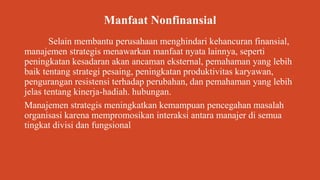 Manfaat Nonfinansial
Selain membantu perusahaan menghindari kehancuran finansial,
manajemen strategis menawarkan manfaat nyata lainnya, seperti
peningkatan kesadaran akan ancaman eksternal, pemahaman yang lebih
baik tentang strategi pesaing, peningkatan produktivitas karyawan,
pengurangan resistensi terhadap perubahan, dan pemahaman yang lebih
jelas tentang kinerja-hadiah. hubungan.
Manajemen strategis meningkatkan kemampuan pencegahan masalah
organisasi karena mempromosikan interaksi antara manajer di semua
tingkat divisi dan fungsional
 