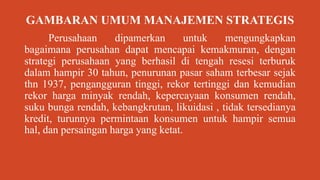GAMBARAN UMUM MANAJEMEN STRATEGIS
Perusahaan dipamerkan untuk mengungkapkan
bagaimana perusahan dapat mencapai kemakmuran, dengan
strategi perusahaan yang berhasil di tengah resesi terburuk
dalam hampir 30 tahun, penurunan pasar saham terbesar sejak
thn 1937, pengangguran tinggi, rekor tertinggi dan kemudian
rekor harga minyak rendah, kepercayaan konsumen rendah,
suku bunga rendah, kebangkrutan, likuidasi , tidak tersedianya
kredit, turunnya permintaan konsumen untuk hampir semua
hal, dan persaingan harga yang ketat.
 