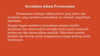 Kesalahan dalam Perencanaan
Perencanaan strategis adalah proses yang rumit, dan
kompleks yang membawa perusahaan ke wilayah yang belum
dipetakan.
Dengan begitu membawa perusahaan mampu melalui
perjalanan dan menawarkan kerangka kerja untuk menjawab
pertanyaan dan memecahkan masalah. Menyadari potensi
jebakan dan bersiap untuk mengatasinya sangat penting untuk
kesuksesan.
 