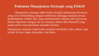 Pedoman Manajemen Strategis yang Efektif
Manajemen strategis tidak boleh menjadi mekanisme birokrasi
yang terus berkembang dengan sendirinya sehingga menjadi proses
pembelajaran refleksi diri yang membiasakan manajer dan karyawan
dalam organisasi dengan isu-isu strategis utama dan alternatif yang
layak untuk menyelesaikan masalah tersebut.
Manajemen strategis tidak boleh menjadi ritualistik, kaku, diatur, atau
terlalu formal, dapat diprediksi, dan kaku.
 