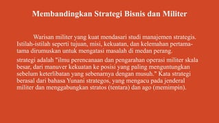 Membandingkan Strategi Bisnis dan Militer
Warisan militer yang kuat mendasari studi manajemen strategis.
Istilah-istilah seperti tujuan, misi, kekuatan, dan kelemahan pertama-
tama dirumuskan untuk mengatasi masalah di medan perang.
strategi adalah "ilmu perencanaan dan pengarahan operasi militer skala
besar, dari manuver kekuatan ke posisi yang paling menguntungkan
sebelum keterlibatan yang sebenarnya dengan musuh." Kata strategi
berasal dari bahasa Yunani strategos, yang mengacu pada jenderal
militer dan menggabungkan stratos (tentara) dan ago (memimpin).
 