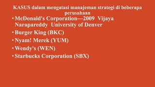 KASUS dalam mengatasi manajeman strategi di beberapa
perusahaan
• McDonald's Corporation—2009 Vijaya
Narapareddy University of Denver
• Burger King (BKC)
• Nyam! Merek (YUM)
• Wendy's (WEN)
• Starbucks Corporation (SBX)
 