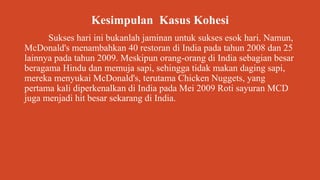 Kesimpulan Kasus Kohesi
Sukses hari ini bukanlah jaminan untuk sukses esok hari. Namun,
McDonald's menambahkan 40 restoran di India pada tahun 2008 dan 25
lainnya pada tahun 2009. Meskipun orang-orang di India sebagian besar
beragama Hindu dan memuja sapi, sehingga tidak makan daging sapi,
mereka menyukai McDonald's, terutama Chicken Nuggets, yang
pertama kali diperkenalkan di India pada Mei 2009 Roti sayuran MCD
juga menjadi hit besar sekarang di India.
 