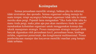 Kesimpulan
Semua perusahaan memiliki strategi, bahkan jika itu informal,
tidak terstruktur, dan sporadis. Semua organisasi sedang menuju ke
suatu tempat, tetapi sayangnya beberapa organisasi tidak tahu ke mana
mereka akan pergi. Pepatah lama mengatakan "Jika Anda tidak tahu ke
mana Anda pergi, maka jalan apa pun akan membawa Anda ke sana!"
menekankan kebutuhan organisasi untuk menggunakan konsep dan
teknik manajemen strategis. Proses manajemen strategis menjadi lebih
banyak digunakan oleh perusahaan kecil, perusahaan besar, lembaga
nirlaba, organisasi pemerintah, dan konglomerat multinasional. Proses
pemberdayaan manajer dan karyawan memiliki manfaat yang hampir
tidak terbatas.
 