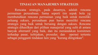 TINJAUAN MANAJEMEN STRATEGIS
Rencana strategis, pada dasarnya, adalah rencana
permainan perusahaan. Sama seperti tim sepak bola yg
membutuhkan rencana permainan yang baik untuk memiliki
peluang sukses, perusahaan pun harus memiliki rencana
strategis yang baik untuk bersaing dengan sukses. Rencana
strategis dihasilkan dari pilihan manajerial yang sulit di antara
banyak alternatif yang baik, dan itu menandakan komitmen
terhadap pasar, kebijakan, prosedur, dan operasi tertentu
sebagai pengganti tindakan lain yang "kurang diinginkan".
 