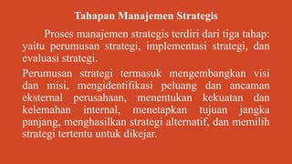 Tahapan Manajemen Strategis
Proses manajemen strategis terdiri dari tiga tahap:
yaitu perumusan strategi, implementasi strategi, dan
evaluasi strategi.
Perumusan strategi termasuk mengembangkan visi
dan misi, mengidentifikasi peluang dan ancaman
eksternal perusahaan, menentukan kekuatan dan
kelemahan internal, menetapkan tujuan jangka
panjang, menghasilkan strategi alternatif, dan memilih
strategi tertentu untuk dikejar.
 