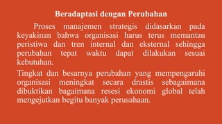 Beradaptasi dengan Perubahan
Proses manajemen strategis didasarkan pada
keyakinan bahwa organisasi harus terus memantau
peristiwa dan tren internal dan eksternal sehingga
perubahan tepat waktu dapat dilakukan sesuai
kebutuhan.
Tingkat dan besarnya perubahan yang mempengaruhi
organisasi meningkat secara drastis sebagaimana
dibuktikan bagaimana resesi ekonomi global telah
mengejutkan begitu banyak perusahaan.
 