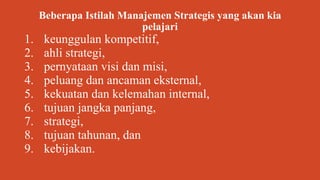 Beberapa Istilah Manajemen Strategis yang akan kia
pelajari
1. keunggulan kompetitif,
2. ahli strategi,
3. pernyataan visi dan misi,
4. peluang dan ancaman eksternal,
5. kekuatan dan kelemahan internal,
6. tujuan jangka panjang,
7. strategi,
8. tujuan tahunan, dan
9. kebijakan.
 