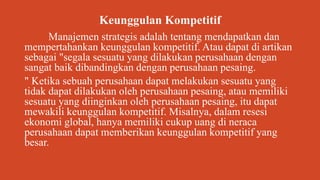 Keunggulan Kompetitif
Manajemen strategis adalah tentang mendapatkan dan
mempertahankan keunggulan kompetitif. Atau dapat di artikan
sebagai "segala sesuatu yang dilakukan perusahaan dengan
sangat baik dibandingkan dengan perusahaan pesaing.
" Ketika sebuah perusahaan dapat melakukan sesuatu yang
tidak dapat dilakukan oleh perusahaan pesaing, atau memiliki
sesuatu yang diinginkan oleh perusahaan pesaing, itu dapat
mewakili keunggulan kompetitif. Misalnya, dalam resesi
ekonomi global, hanya memiliki cukup uang di neraca
perusahaan dapat memberikan keunggulan kompetitif yang
besar.
 