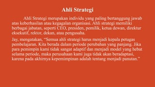 Ahli Strategi
Ahli Strategi merupakan individu yang paling bertanggung jawab
atas keberhasilan atau kegagalan organisasi. Ahli strategi memiliki
berbagai jabatan, seperti CEO, presiden, pemilik, ketua dewan, direktur
eksekutif, rektor, dekan, atau pengusaha.
Jay, mengatakan, “Semua ahli strategi harus menjadi kepala petugas
pembelajaran. Kita berada dalam periode perubahan yang panjang. Jika
para pemimpin kami tidak sangat adaptif dan menjadi model yang hebat
selama periode, maka perusahaan kami juga tidak akan beradaptasi,
karena pada akhirnya kepemimpinan adalah tentang menjadi panutan.”
 