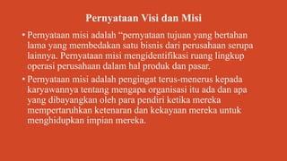 Pernyataan Visi dan Misi
• Pernyataan misi adalah “pernyataan tujuan yang bertahan
lama yang membedakan satu bisnis dari perusahaan serupa
lainnya. Pernyataan misi mengidentifikasi ruang lingkup
operasi perusahaan dalam hal produk dan pasar.
• Pernyataan misi adalah pengingat terus-menerus kepada
karyawannya tentang mengapa organisasi itu ada dan apa
yang dibayangkan oleh para pendiri ketika mereka
mempertaruhkan ketenaran dan kekayaan mereka untuk
menghidupkan impian mereka.
 