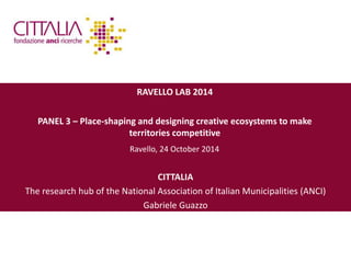 RAVELLO LAB 2014 
PANEL 3 – Place-shaping and designing creative ecosystems to make 
territories competitive 
Ravello, 24 October 2014 
CITTALIA 
The research hub of the National Association of Italian Municipalities (ANCI) 
Gabriele Guazzo 
 