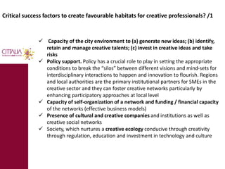 Critical success factors to create favourable habitats for creative professionals? /1 
 Capacity of the city environment to (a) generate new ideas; (b) identify, 
retain and manage creative talents; (c) invest in creative ideas and take 
risks 
 Policy support. Policy has a crucial role to play in setting the appropriate 
conditions to break the “silos” between different visions and mind-sets for 
interdisciplinary interactions to happen and innovation to flourish. Regions 
and local authorities are the primary institutional partners for SMEs in the 
creative sector and they can foster creative networks particularly by 
enhancing participatory approaches at local level 
 Capacity of self-organization of a network and funding / financial capacity 
of the networks (effective business models) 
 Presence of cultural and creative companies and institutions as well as 
creative social networks 
 Society, which nurtures a creative ecology conducive through creativity 
through regulation, education and investment in technology and culture 
 