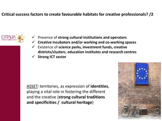 Critical success factors to create favourable habitats for creative professionals? /2 
 Presence of strong cultural institutions and operators 
 Creative incubators and/or working and co-working spaces 
 Existence of science parks, investment funds, creative 
districts/clusters, education institutes and research centres 
 Strong ICT sector 
ASSET: territories, as expression of identities, 
playing a vital role in fostering the different 
and the creative (strong cultural traditions 
and specificities / cultural heritage) 
 