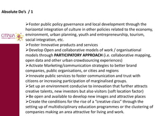 Absolute Do’s / 1 
Foster public policy governance and local development through the 
horizontal integration of culture in other policies related to the economy, 
environment, urban planning, youth and entrepreneurship, tourism, 
social integration, etc. 
Foster Innovative products and services 
Develop Open and collaborative models of work / organisational 
models through PARTICIPATORY APPROACH (i.e. collaborative mapping, 
open data and other urban crowdsourcing experiences) 
Activate Marketing/communication strategies to better brand 
companies, public organisations, or cities and regions 
Innovate public services to foster communication and trust with 
citizens or increasing participation of marginalised groups. 
Set up an environment conducive to innovation that further attracts 
creative talents, new investors but also visitors (soft location factor) 
Be open and available to develop new images and attractive places 
Create the conditions for the rise of a “creative class” through the 
setting up of multidisciplinary education programmes or the clustering of 
companies making an area attractive for living and work. 
 