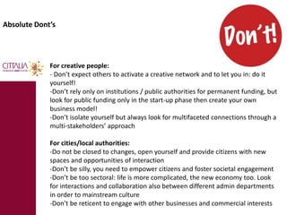 Absolute Dont’s 
For creative people: 
- Don’t expect others to activate a creative network and to let you in: do it 
yourself! 
-Don’t rely only on institutions / public authorities for permanent funding, but 
look for public funding only in the start-up phase then create your own 
business model! 
-Don’t isolate yourself but always look for multifaceted connections through a 
multi-stakeholders’ approach 
For cities/local authorities: 
-Do not be closed to changes, open yourself and provide citizens with new 
spaces and opportunities of interaction 
-Don’t be silly, you need to empower citizens and foster societal engagement 
-Don’t be too sectoral: life is more complicated, the new economy too. Look 
for interactions and collaboration also between different admin departments 
in order to mainstream culture 
-Don’t be reticent to engage with other businesses and commercial interests 
 