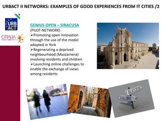 URBACT II NETWORKS: EXAMPLES OF GOOD EXPERIENCES FROM IT CITIES /2 
GENIUS OPEN – SIRACUSA 
(PILOT-NETWORK) 
Promoting open innovation 
through the use of the model 
adopted in York 
Regenerating a deprived 
neighbourhood (Mazzarrona) 
involving residents and children 
Launching online challenges to 
enable the exchange of views 
among residents 
