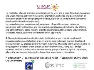 • a multiplier of good practices at national and EU level and a node for urban innovation 
and urban making, active in the analysis, promotion, exchange and dissemination of 
innovative practices by bringing together ideas, experiences and positive approaches 
developed in the urban landscape(s) 
• a powerhouse for innovation and a promoter of social innovators networks, 
comprising both institutional and non institutional players and including city officers 
and administrators, policy makers, experts, stakeholders, start-uppers, urban makers, 
architects, media, academic (multistakeholders approach) 
 The activities carried out by Cittalia in the field of urban creativity and social 
innovation rely on capitalization projects and on local initiatives that are developed 
mostly through EU projects and/or network initiatives. Thanks to them, Cittalia is able to 
bring together different urban players and social innovators, acting as a “bridge” 
between local authorities and other community groups. Cittalia is right in the middle, 
where the exchange of information, know how, experiences, takes place. 
 URBACT NDP / Coordinator of the SEiSMiC NaNet / Coordinator of ANCI Smart 
City Observatory 
 