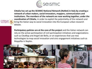 Cittalia has set up the SEiSMiC National Network (NaNet) in Italy by creating a 
network of urban makers, social innovators, mappers, communicators and 
institutions. The members of the network are now working together, under the 
coordination of Cittalia, in order to exploit the potentiality of the network and 
bring the Italian way to social innovation into the European urban research 
debate. 
Participatory policies are at the core of the project and the Italian network can 
rely on the active participation of civil participation initiatives and organizations 
such as CleaNap and Angeli del Bello, or on experiences that use new 
technologies to map social innovation and civic engagement initiatives such as 
MappiNa in Naples. 
 