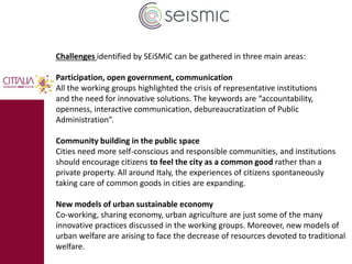Challenges identified by SEiSMiC can be gathered in three main areas: 
Participation, open government, communication 
All the working groups highlighted the crisis of representative institutions 
and the need for innovative solutions. The keywords are “accountability, 
openness, interactive communication, debureaucratization of Public 
Administration”. 
Community building in the public space 
Cities need more self-conscious and responsible communities, and institutions 
should encourage citizens to feel the city as a common good rather than a 
private property. All around Italy, the experiences of citizens spontaneously 
taking care of common goods in cities are expanding. 
New models of urban sustainable economy 
Co-working, sharing economy, urban agriculture are just some of the many 
innovative practices discussed in the working groups. Moreover, new models of 
urban welfare are arising to face the decrease of resources devoted to traditional 
welfare. 
 