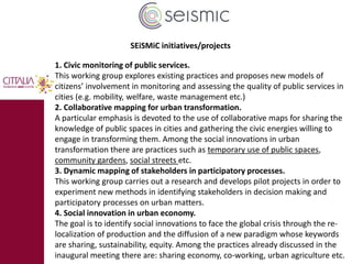 SEiSMiC initiatives/projects 
1. Civic monitoring of public services. 
This working group explores existing practices and proposes new models of 
citizens’ involvement in monitoring and assessing the quality of public services in 
cities (e.g. mobility, welfare, waste management etc.) 
2. Collaborative mapping for urban transformation. 
A particular emphasis is devoted to the use of collaborative maps for sharing the 
knowledge of public spaces in cities and gathering the civic energies willing to 
engage in transforming them. Among the social innovations in urban 
transformation there are practices such as temporary use of public spaces, 
community gardens, social streets etc. 
3. Dynamic mapping of stakeholders in participatory processes. 
This working group carries out a research and develops pilot projects in order to 
experiment new methods in identifying stakeholders in decision making and 
participatory processes on urban matters. 
4. Social innovation in urban economy. 
The goal is to identify social innovations to face the global crisis through the re-localization 
of production and the diffusion of a new paradigm whose keywords 
are sharing, sustainability, equity. Among the practices already discussed in the 
inaugural meeting there are: sharing economy, co-working, urban agriculture etc. 
 