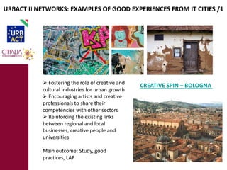 URBACT II NETWORKS: EXAMPLES OF GOOD EXPERIENCES FROM IT CITIES /1 
 Fostering the role of creative and 
cultural industries for urban growth 
 Encouraging artists and creative 
professionals to share their 
competencies with other sectors 
 Reinforcing the existing links 
between regional and local 
businesses, creative people and 
universities 
Main outcome: Study, good 
practices, LAP 
CREATIVE SPIN – BOLOGNA 
 