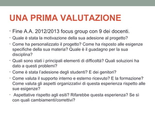UNA PRIMA VALUTAZIONE
• Fine A.A. 2012/2013 focus group con 9 dei docenti.
• Quale è stata la motivazione della sua adesione al progetto?
• Come ha personalizzato il progetto? Come ha risposto alle esigenze
specifiche della sua materia? Quale è il guadagno per la sua
disciplina?
• Quali sono stati i principali elementi di difficoltà? Quali soluzioni ha
dato a questi problemi?
• Come è stata l’adesione degli studenti? E dei genitori?
• Come valuta il supporto interno e esterno ricevuto? E la formazione?
Come valuta gli aspetti organizzativi di questa esperienza rispetto alle
sue esigenze?
• Aspettative rispetto agli esiti? Rifarebbe questa esperienza? Se sì
con quali cambiamenti/correttivi?

 