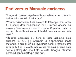 iPad versus Manuale cartaceo
• “I ragazzi possono rapidamente accedere a un dizionario

online, a informazioni sulla rete”.
• “Mentre prima c’era il manuale e la fotocopia che fornivi
tu. Oppure davi l’indicazione per… Invece adesso hai
davvero l’occasione di avere il mondo. Capire un autore e
non con la solita minestra ritrita del manuale è una bella
cosa.”.
• “Rispetto all’utilizzo del libro di testo abbiamo delle
chances in più. [..] Abbiamo a disposizione molto
materiale e quindi stiamo lavorando bene. I testi integrali
ci sono tutti in Internet, mentre nei manuali ci sono delle
scelte antologiche che tutte le volte bisogna integrare
perché dipende dal taglio che dai”.

 