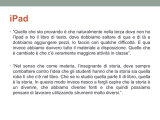 iPad
• “Quello che sto provando è che naturalmente nella terza dove non ho

l’Ipad e ho il libro di testo, dove dobbiamo saltare di qua e di là e
dobbiamo aggiungere pezzi, lo faccio con qualche difficoltà. E qua
invece abbiamo davvero tutto il materiale a disposizione. Quello che
è cambiato è che c’è veramente maggiore attività in classe”.
• “Nel senso che come materia, l’insegnante di storia, deve sempre

combattere contro l’idea che gli studenti hanno che la storia sia quella
roba lì che c’è nel libro. Che se io studio quella parte lì di libro, quella
è la storia. In questo modo invece riesco a fargli capire che la storia è
un divenire, che abbiamo diverse fonti e che quindi possiamo
pensare di lavorare utilizzando strumenti molto diversi.”.

 