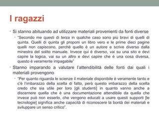 I ragazzi
• Si stanno abituando ad utilizzare materiali provenienti da fonti diverse
• “Secondo me questi di terza in qualche caso sono più bravi di quelli di

quinta. Quelli di quinta gli proponi un libro vero e le prime dieci pagine
quelli non capiscono, perché quello è un autore e scrive diverso dalla
minestra del solito manuale. Invece qui è diverso, vai su una sito e devi
capire la logica, vai su un altro e devi capire che è una cosa diversa,
questo è veramente impagabile”
• Stanno imparando a valutare l’attendibilità delle fonti dai quali i

materiali provengono
• “Per quanto riguarda le scienze il materiale disponibile è veramente tanto e

c’è l’imbarazzo della scelta di fatto, però questo imbarazzo della scelta
credo che sia utile per loro [gli studenti] in quanto vanno anche a
discernere quella che è una documentazione attendibile da quella che
invece può non esserlo, che vengono educati a usare questi supporti [le
tecnologie] significa anche capacità di riconoscere la bontà dei materiali e
sviluppare un senso critico”.

 