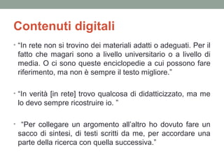 Contenuti digitali
• “In rete non si trovino dei materiali adatti o adeguati. Per il

fatto che magari sono a livello universitario o a livello di
media. O ci sono queste enciclopedie a cui possono fare
riferimento, ma non è sempre il testo migliore.”
• “In verità [in rete] trovo qualcosa di didatticizzato, ma me

lo devo sempre ricostruire io. ”
• “Per collegare un argomento all’altro ho dovuto fare un

sacco di sintesi, di testi scritti da me, per accordare una
parte della ricerca con quella successiva.”

 