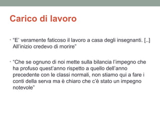 Carico di lavoro
• “E’ veramente faticoso il lavoro a casa degli insegnanti. [..]

All’inizio credevo di morire”
• “Che se ognuno di noi mette sulla bilancia l’impegno che

ha profuso quest’anno rispetto a quello dell’anno
precedente con le classi normali, non stiamo qui a fare i
conti della serva ma è chiaro che c’è stato un impegno
notevole”

 