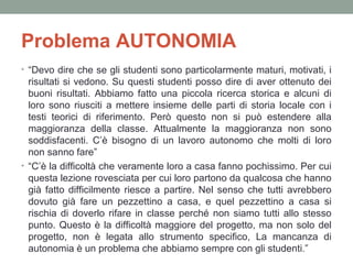 Problema AUTONOMIA
• “Devo dire che se gli studenti sono particolarmente maturi, motivati, i

risultati si vedono. Su questi studenti posso dire di aver ottenuto dei
buoni risultati. Abbiamo fatto una piccola ricerca storica e alcuni di
loro sono riusciti a mettere insieme delle parti di storia locale con i
testi teorici di riferimento. Però questo non si può estendere alla
maggioranza della classe. Attualmente la maggioranza non sono
soddisfacenti. C’è bisogno di un lavoro autonomo che molti di loro
non sanno fare”
• “C’è la difficoltà che veramente loro a casa fanno pochissimo. Per cui
questa lezione rovesciata per cui loro partono da qualcosa che hanno
già fatto difficilmente riesce a partire. Nel senso che tutti avrebbero
dovuto già fare un pezzettino a casa, e quel pezzettino a casa si
rischia di doverlo rifare in classe perché non siamo tutti allo stesso
punto. Questo è la difficoltà maggiore del progetto, ma non solo del
progetto, non è legata allo strumento specifico, La mancanza di
autonomia è un problema che abbiamo sempre con gli studenti.”

 