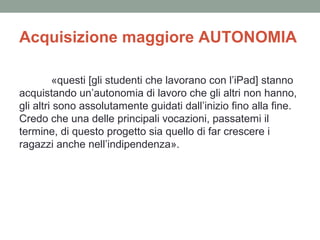 Acquisizione maggiore AUTONOMIA
«questi [gli studenti che lavorano con l’iPad] stanno
acquistando un’autonomia di lavoro che gli altri non hanno,
gli altri sono assolutamente guidati dall’inizio fino alla fine.
Credo che una delle principali vocazioni, passatemi il
termine, di questo progetto sia quello di far crescere i
ragazzi anche nell’indipendenza».

 