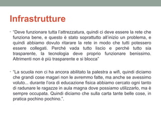 Infrastrutture
• “Deve funzionare tutta l’attrezzatura, quindi ci deve essere la rete che

funziona bene, e questo è stato soprattutto all’inizio un problema, e
quindi abbiamo dovuto ritarare la rete in modo che tutti potessero
essere collegati. Perché vada tutto liscio e perché tutto sia
trasparente, la tecnologia deve proprio funzionare benissimo.
Altrimenti non è più trasparente e si blocca”
• “La scuola non ci ha ancora abilitato la palestra a wifi, quindi diciamo

che grandi cose magari non le avremmo fatte, ma anche se avessimo
voluto... durante l’ora di educazione fisica abbiamo cercato ogni tanto
di radunare le ragazze in aula magna dove possiamo utilizzarlo, ma è
sempre occupata. Quindi diciamo che sulla carta tante belle cose, in
pratica pochino pochino.”.

 
