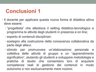 Conclusioni 1
• Il docente per applicare questa nuova forma di didattica attiva

deve essere:
• “progettista” che allestisce il setting didattico-tecnologico e
programma le attività degli studenti in presenza e on line;
• esperto di contenuti disciplinari;
• sostegno alla costruzione della conoscenza collaborativa da
parte degli allievi;
• stimolo per promuovere un’elaborazione personale e
collettiva delle attività di gruppo e un “apprendimento
significativo”, aiutando gli studenti a sviluppare metodologie e
pratiche di studio che consentano loro di acquisire
competenze reali di gestione dei contenuti in modo
autonomo e non esclusivamente mere nozioni.

 