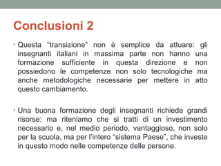 Conclusioni 2
• Questa “transizione” non è semplice da attuare: gli

insegnanti italiani in massima parte non hanno
formazione sufficiente in questa direzione e
possiedono le competenze non solo tecnologiche
anche metodologiche necessarie per mettere in
questo cambiamento.

una
non
ma
atto

• Una buona formazione degli insegnanti richiede grandi

risorse: ma riteniamo che si tratti di un investimento
necessario e, nel medio periodo, vantaggioso, non solo
per la scuola, ma per l’intero “sistema Paese”, che investe
in questo modo nelle competenze delle persone.

 