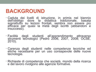 BACKGROUND
• Caduta dei livelli di istruzione, in primis nel biennio

dell'obbligo dove la didattica tradizionale, basata
soprattutto su lezioni frontali, sembra non essere più
efficace per quasi la metà degli iscritti (abbandoni e
insuccessi).

• Facilità

degli studenti all’apprendimento attraverso
strumenti tecnologici (Pedró 2006, 2007, 2008; OCSE,
2010).

• Carenza degli studenti nelle competenze tecniche ed

etiche necessarie per un uso consapevole delle nuove
tecnologie.

• Richieste di competenze che società, mondo della ricerca

e del lavoro rivolgono alle agenzie formative.

 